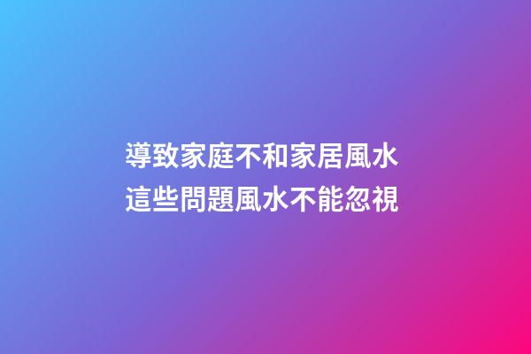 導致家庭不和家居風水 這些問題風水不能忽視